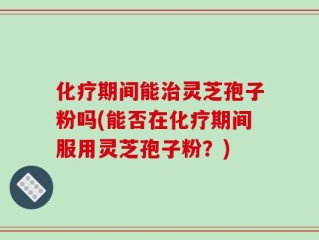 化疗期间能治灵芝孢子粉吗(能否在化疗期间服用灵芝孢子粉？)