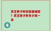 灵芝袍子粉软胶囊破壁？灵芝孢子粉多少钱一盒
