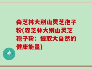 森芝林大别山灵芝孢子粉(森芝林大别山灵芝孢子粉：提取大自然的健康能量)