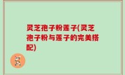 灵芝孢子粉莲子(灵芝孢子粉与莲子的完美搭配)