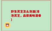 野生灵芝怎么泡酒(浸泡灵芝，品尝美味酒香)