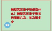 破壁灵芝孢子粉是指什么？破壁灵芝孢子粉每天服用几次，每次服多少