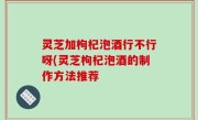 灵芝加枸杞泡酒行不行呀(灵芝枸杞泡酒的制作方法推荐