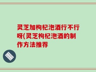 灵芝加枸杞泡酒行不行呀(灵芝枸杞泡酒的制作方法推荐