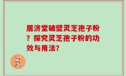 居济堂破壁灵芝孢子粉？探究灵芝孢子粉的功效与用法？