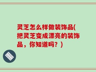 灵芝怎么样做装饰品(把灵芝变成漂亮的装饰品，你知道吗？)