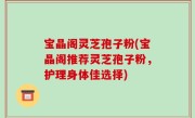 宝晶阁灵芝孢子粉(宝晶阁推荐灵芝孢子粉，护理身体佳选择)