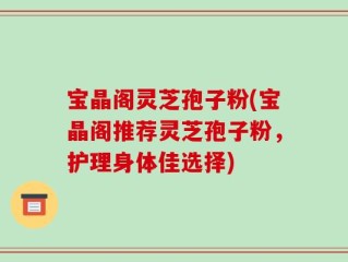 宝晶阁灵芝孢子粉(宝晶阁推荐灵芝孢子粉，护理身体佳选择)