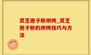 灵芝孢子粉烘烤_灵芝孢子粉的烘烤技巧与方法