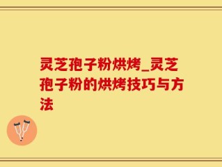 灵芝孢子粉烘烤_灵芝孢子粉的烘烤技巧与方法