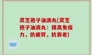 灵芝孢子油滴丸(灵芝孢子油滴丸：提高免疫力，抗疲劳，抗衰老)