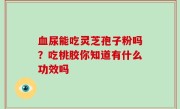 血尿能吃灵芝孢子粉吗？吃桃胶你知道有什么功效吗