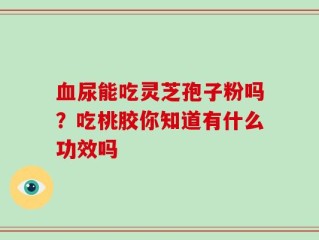 血尿能吃灵芝孢子粉吗？吃桃胶你知道有什么功效吗