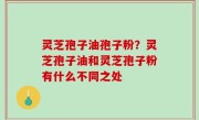 灵芝孢子油孢子粉？灵芝孢子油和灵芝孢子粉有什么不同之处
