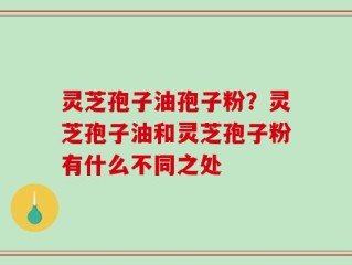 灵芝孢子油孢子粉？灵芝孢子油和灵芝孢子粉有什么不同之处
