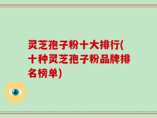 灵芝孢子粉十大排行(十种灵芝孢子粉品牌排名榜单)