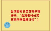台湾老村长灵芝孢子粉好吗_“台湾老村长灵芝孢子粉品质评价”)