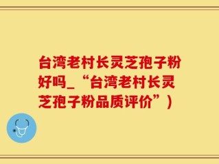 台湾老村长灵芝孢子粉好吗_“台湾老村长灵芝孢子粉品质评价”)