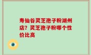 寿仙谷灵芝孢子粉湖州店？灵芝孢子粉哪个性价比高