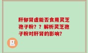 肝郁肾虚能否食用灵芝孢子粉？？解析灵芝孢子粉对肝肾的影响？