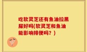 吃软灵芝还有鱼油拉黑屎好吗(软灵芝和鱼油能影响排便吗？)