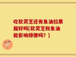 吃软灵芝还有鱼油拉黑屎好吗(软灵芝和鱼油能影响排便吗？)