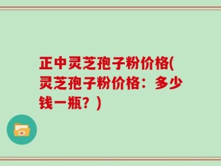 正中灵芝孢子粉价格(灵芝孢子粉价格：多少钱一瓶？)