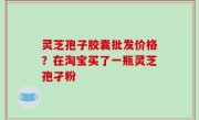 灵芝孢子胶囊批发价格？在淘宝买了一瓶灵芝孢孑粉