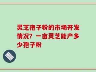 灵芝孢子粉的市场开发情况？一亩灵芝能产多少孢子粉