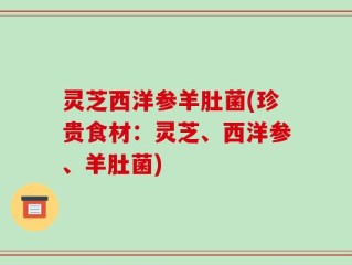 灵芝西洋参羊肚菌(珍贵食材：灵芝、西洋参、羊肚菌)