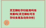 灵芝颗粒孕妇能用吗有效果吗(灵芝颗粒可否孕妇食用及功效分析)