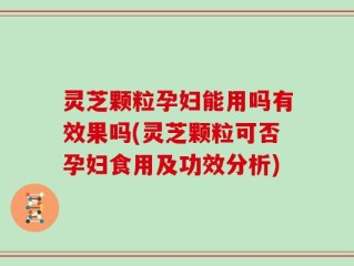 灵芝颗粒孕妇能用吗有效果吗(灵芝颗粒可否孕妇食用及功效分析)