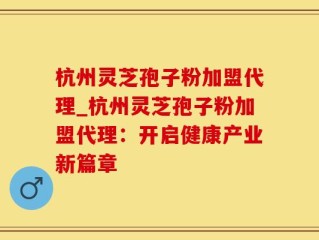 杭州灵芝孢子粉加盟代理_杭州灵芝孢子粉加盟代理：开启健康产业新篇章