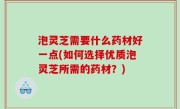 泡灵芝需要什么药材好一点(如何选择优质泡灵芝所需的药材？)