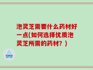 泡灵芝需要什么药材好一点(如何选择优质泡灵芝所需的药材？)