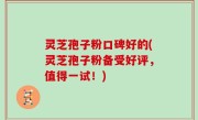灵芝孢子粉口碑好的(灵芝孢子粉备受好评，值得一试！)
