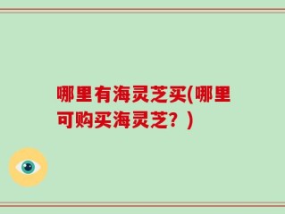 哪里有海灵芝买(哪里可购买海灵芝？)
