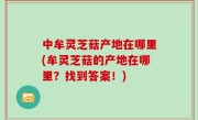 中牟灵芝菇产地在哪里(牟灵芝菇的产地在哪里？找到答案！)