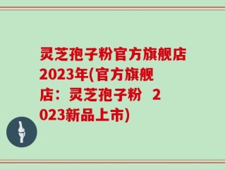 灵芝孢子粉官方旗舰店2023年(官方旗舰店：灵芝孢子粉  2023新品上市)