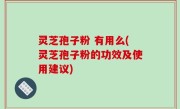 灵芝孢子粉 有用么(灵芝孢子粉的功效及使用建议)