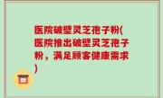 医院破壁灵芝孢子粉(医院推出破壁灵芝孢子粉，满足顾客健康需求)