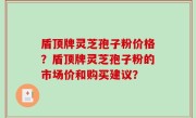 盾顶牌灵芝孢子粉价格？盾顶牌灵芝孢子粉的市场价和购买建议？