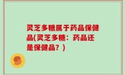灵芝多糖属于药品保健品(灵芝多糖：药品还是保健品？)