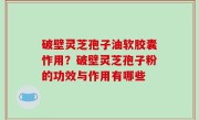 破壁灵芝孢子油软胶囊怍用？破壁灵芝孢子粉的功效与作用有哪些