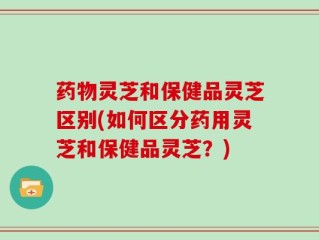 药物灵芝和保健品灵芝区别(如何区分药用灵芝和保健品灵芝？)