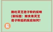 刚吃灵芝孢子粉的反映(新标题：刚食用灵芝孢子粉后的反应如何？