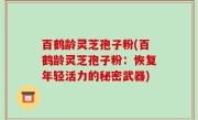 百鹤龄灵芝孢子粉(百鹤龄灵芝孢子粉：恢复年轻活力的秘密武器)