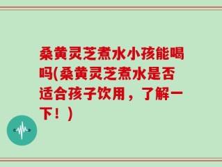 桑黄灵芝煮水小孩能喝吗(桑黄灵芝煮水是否适合孩子饮用，了解一下！)