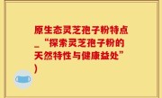 原生态灵芝孢子粉特点_“探索灵芝孢子粉的天然特性与健康益处”)