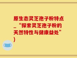 原生态灵芝孢子粉特点_“探索灵芝孢子粉的天然特性与健康益处”)